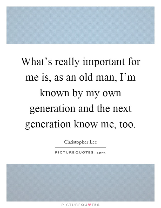 What's really important for me is, as an old man, I'm known by my own generation and the next generation know me, too Picture Quote #1