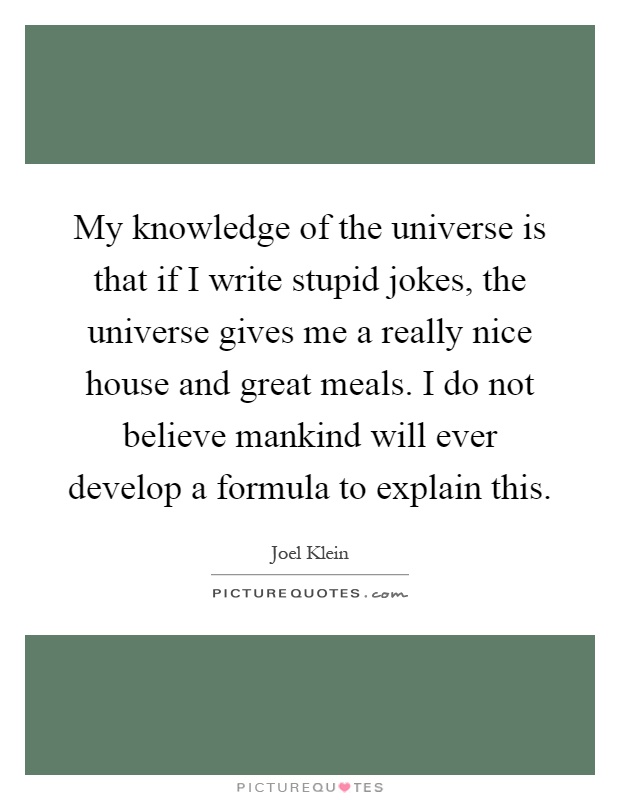 My knowledge of the universe is that if I write stupid jokes, the universe gives me a really nice house and great meals. I do not believe mankind will ever develop a formula to explain this Picture Quote #1