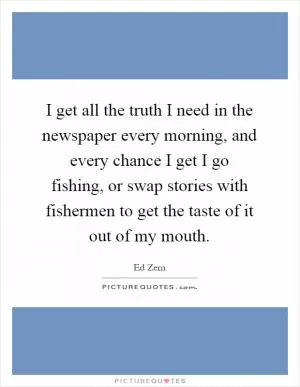 I get all the truth I need in the newspaper every morning, and every chance I get I go fishing, or swap stories with fishermen to get the taste of it out of my mouth Picture Quote #1