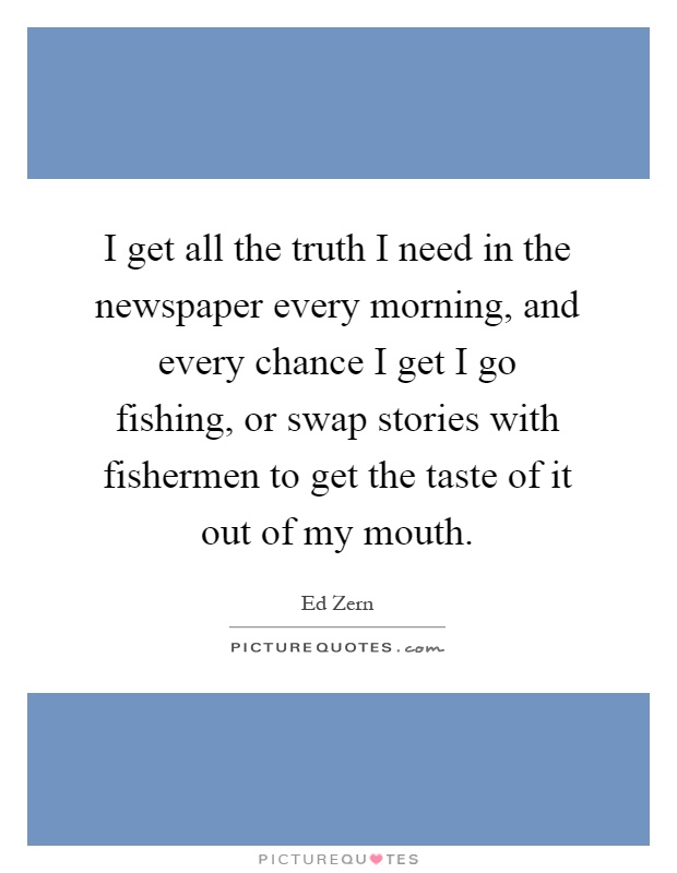 I get all the truth I need in the newspaper every morning, and every chance I get I go fishing, or swap stories with fishermen to get the taste of it out of my mouth Picture Quote #1