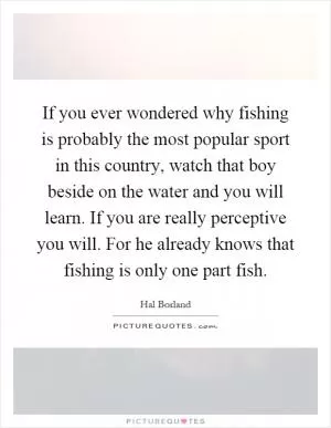 If you ever wondered why fishing is probably the most popular sport in this country, watch that boy beside on the water and you will learn. If you are really perceptive you will. For he already knows that fishing is only one part fish Picture Quote #1