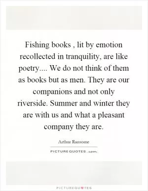 Fishing books, lit by emotion recollected in tranquility, are like poetry.... We do not think of them as books but as men. They are our companions and not only riverside. Summer and winter they are with us and what a pleasant company they are Picture Quote #1