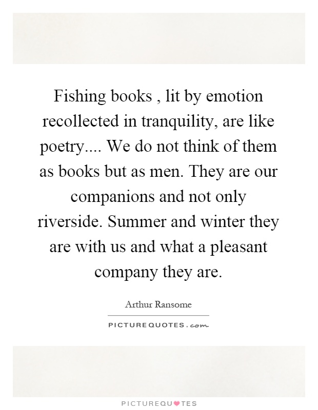 Fishing books, lit by emotion recollected in tranquility, are like poetry.... We do not think of them as books but as men. They are our companions and not only riverside. Summer and winter they are with us and what a pleasant company they are Picture Quote #1