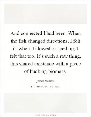 And connected I had been. When the fish changed directions, I felt it. when it slowed or sped up, I felt that too. It’s such a raw thing, this shared existence with a piece of bucking biomass Picture Quote #1