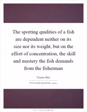The sporting qualities of a fish are dependent neither on its size nor its weight, but on the effort of concentration, the skill and mastery the fish demands from the fisherman Picture Quote #1