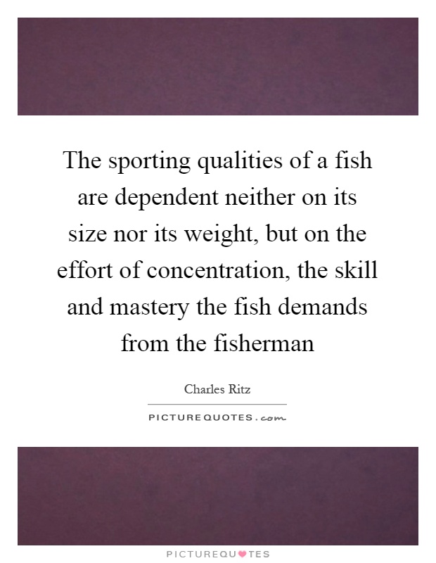 The sporting qualities of a fish are dependent neither on its size nor its weight, but on the effort of concentration, the skill and mastery the fish demands from the fisherman Picture Quote #1