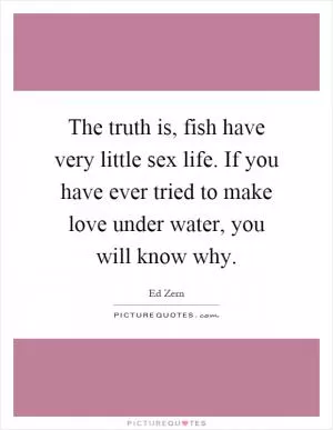 The truth is, fish have very little sex life. If you have ever tried to make love under water, you will know why Picture Quote #1