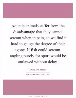 Aquatic animals suffer from the disadvantage that they cannot scream when in pain, so we find it hard to gauge the degree of their agony. If fish could scream, angling purely for sport would be outlawed without delay Picture Quote #1