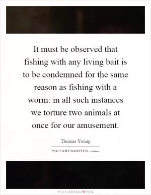 It must be observed that fishing with any living bait is to be condemned for the same reason as fishing with a worm: in all such instances we torture two animals at once for our amusement Picture Quote #1
