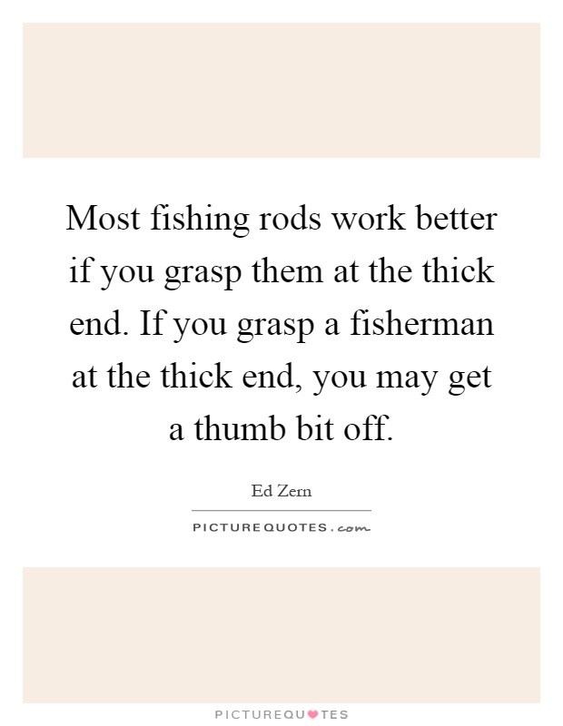 Most fishing rods work better if you grasp them at the thick end. If you grasp a fisherman at the thick end, you may get a thumb bit off Picture Quote #1