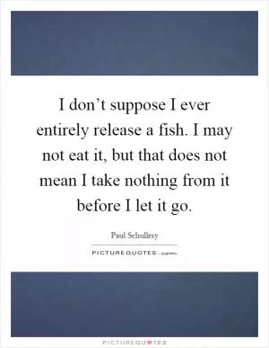 I don’t suppose I ever entirely release a fish. I may not eat it, but that does not mean I take nothing from it before I let it go Picture Quote #1