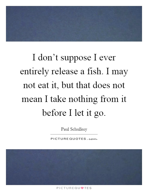 I don't suppose I ever entirely release a fish. I may not eat it, but that does not mean I take nothing from it before I let it go Picture Quote #1