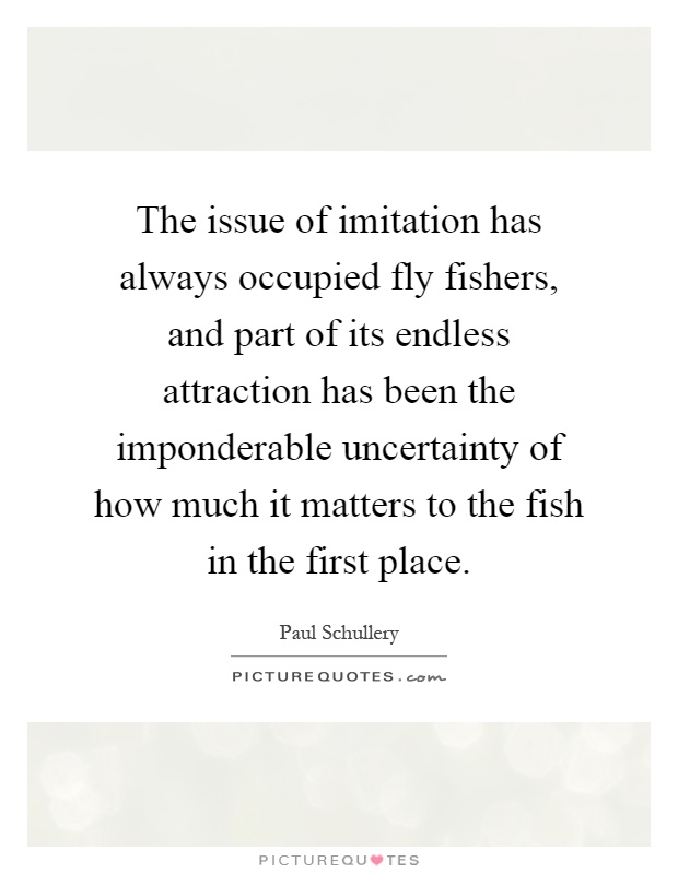 The issue of imitation has always occupied fly fishers, and part of its endless attraction has been the imponderable uncertainty of how much it matters to the fish in the first place Picture Quote #1