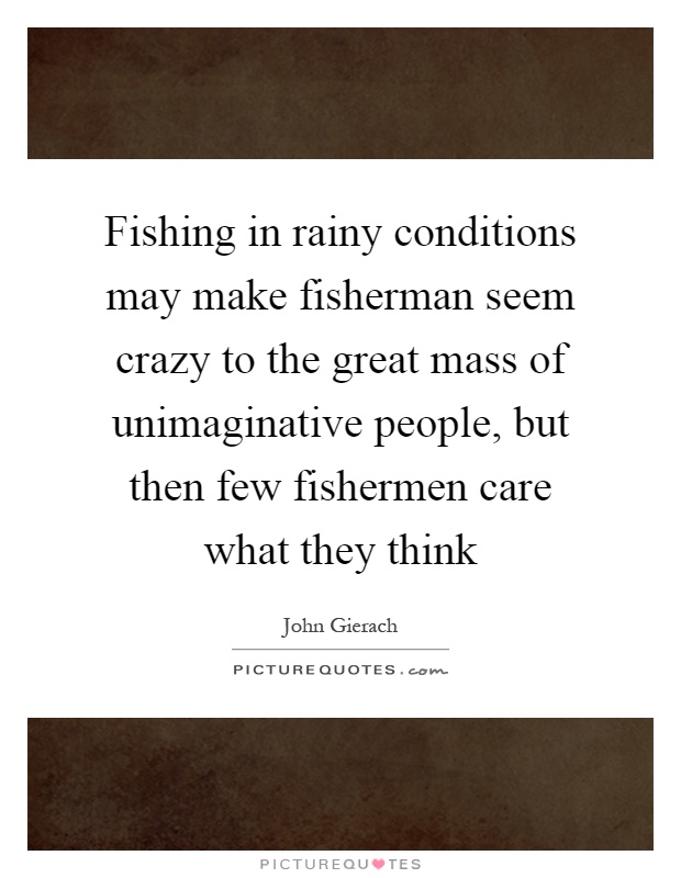 Fishing in rainy conditions may make fisherman seem crazy to the great mass of unimaginative people, but then few fishermen care what they think Picture Quote #1