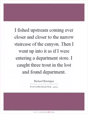 I fished upstream coming ever closer and closer to the narrow staircase of the canyon. Then I went up into it as if I were entering a department store. I caught three trout in the lost and found department Picture Quote #1
