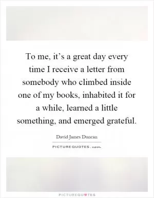 To me, it’s a great day every time I receive a letter from somebody who climbed inside one of my books, inhabited it for a while, learned a little something, and emerged grateful Picture Quote #1