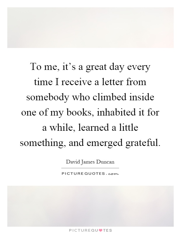 To me, it's a great day every time I receive a letter from somebody who climbed inside one of my books, inhabited it for a while, learned a little something, and emerged grateful Picture Quote #1