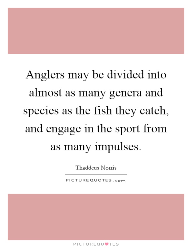 Anglers may be divided into almost as many genera and species as the fish they catch, and engage in the sport from as many impulses Picture Quote #1
