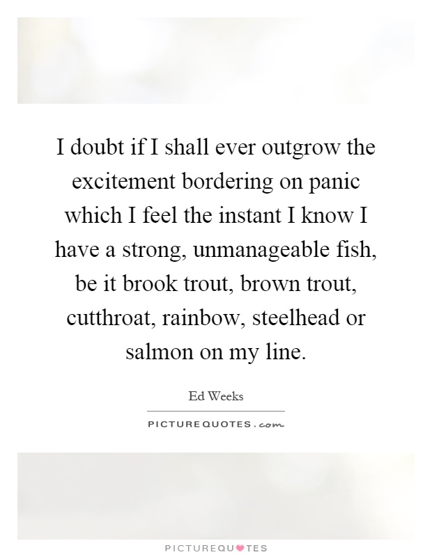 I doubt if I shall ever outgrow the excitement bordering on panic which I feel the instant I know I have a strong, unmanageable fish, be it brook trout, brown trout, cutthroat, rainbow, steelhead or salmon on my line Picture Quote #1