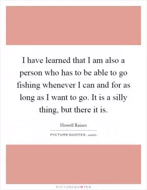 I have learned that I am also a person who has to be able to go fishing whenever I can and for as long as I want to go. It is a silly thing, but there it is Picture Quote #1
