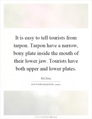 It is easy to tell tourists from tarpon. Tarpon have a narrow, bony plate inside the mouth of their lower jaw. Tourists have both upper and lower plates Picture Quote #1