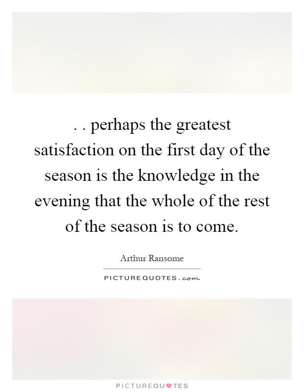 .. perhaps the greatest satisfaction on the first day of the season is the knowledge in the evening that the whole of the rest of the season is to come Picture Quote #1