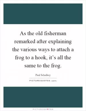 As the old fisherman remarked after explaining the various ways to attach a frog to a hook, it’s all the same to the frog Picture Quote #1