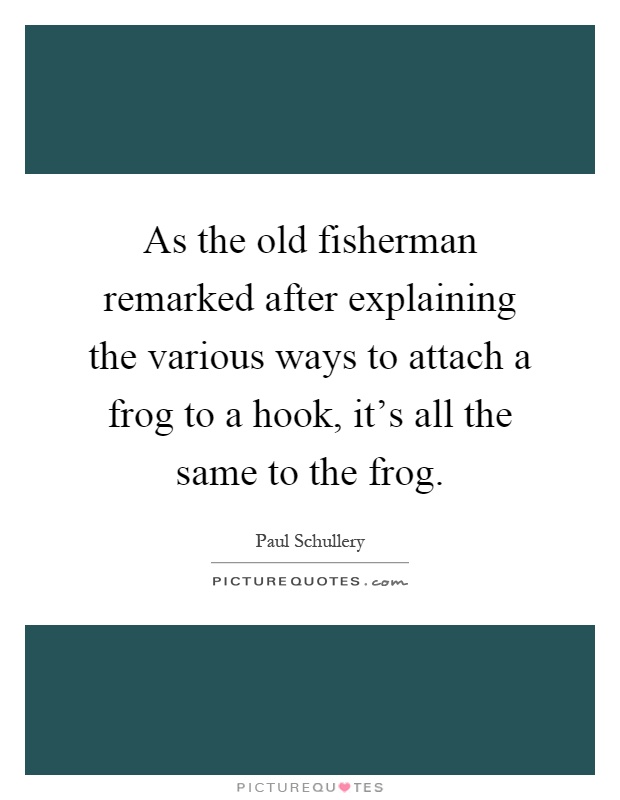 As the old fisherman remarked after explaining the various ways to attach a frog to a hook, it's all the same to the frog Picture Quote #1