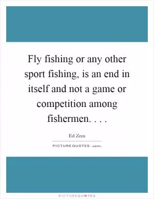 Fly fishing or any other sport fishing, is an end in itself and not a game or competition among fishermen Picture Quote #1