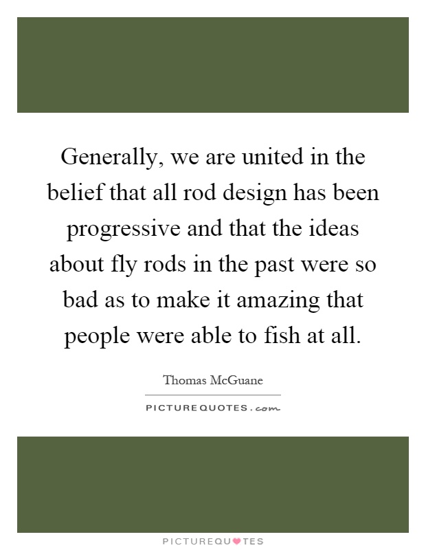 Generally, we are united in the belief that all rod design has been progressive and that the ideas about fly rods in the past were so bad as to make it amazing that people were able to fish at all Picture Quote #1