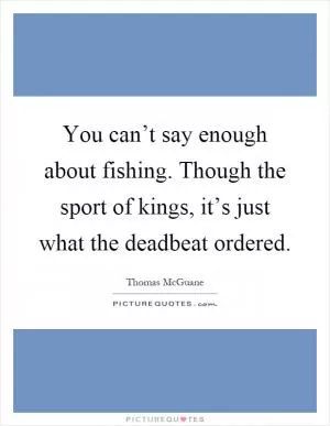 You can’t say enough about fishing. Though the sport of kings, it’s just what the deadbeat ordered Picture Quote #1