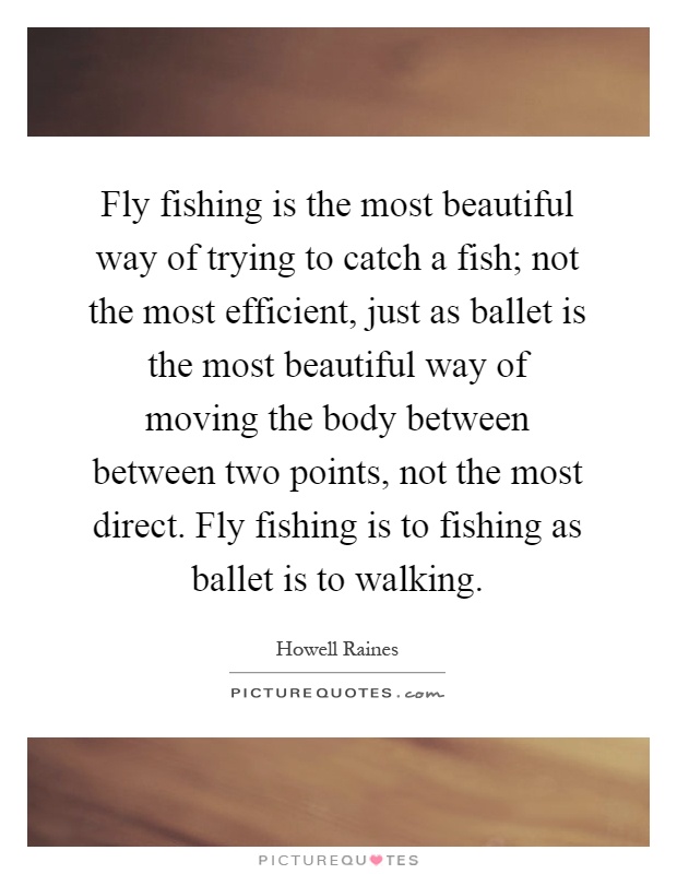Fly fishing is the most beautiful way of trying to catch a fish; not the most efficient, just as ballet is the most beautiful way of moving the body between between two points, not the most direct. Fly fishing is to fishing as ballet is to walking Picture Quote #1