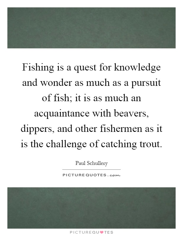 Fishing is a quest for knowledge and wonder as much as a pursuit of fish; it is as much an acquaintance with beavers, dippers, and other fishermen as it is the challenge of catching trout Picture Quote #1