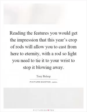 Reading the features you would get the impression that this year’s crop of rods will allow you to cast from here to eternity, with a rod so light you need to tie it to your wrist to stop it blowing away Picture Quote #1