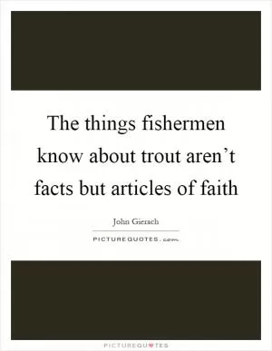 The things fishermen know about trout aren’t facts but articles of faith Picture Quote #1