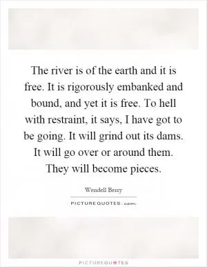 The river is of the earth and it is free. It is rigorously embanked and bound, and yet it is free. To hell with restraint, it says, I have got to be going. It will grind out its dams. It will go over or around them. They will become pieces Picture Quote #1