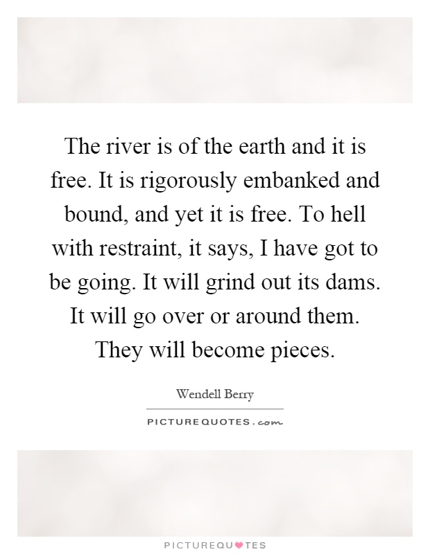 The river is of the earth and it is free. It is rigorously embanked and bound, and yet it is free. To hell with restraint, it says, I have got to be going. It will grind out its dams. It will go over or around them. They will become pieces Picture Quote #1