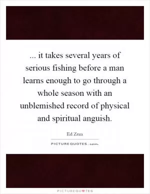 ... it takes several years of serious fishing before a man learns enough to go through a whole season with an unblemished record of physical and spiritual anguish Picture Quote #1