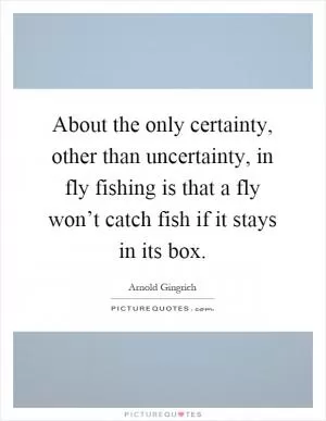 About the only certainty, other than uncertainty, in fly fishing is that a fly won’t catch fish if it stays in its box Picture Quote #1