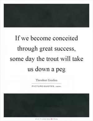 If we become conceited through great success, some day the trout will take us down a peg Picture Quote #1