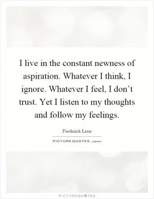 I live in the constant newness of aspiration. Whatever I think, I ignore. Whatever I feel, I don’t trust. Yet I listen to my thoughts and follow my feelings Picture Quote #1