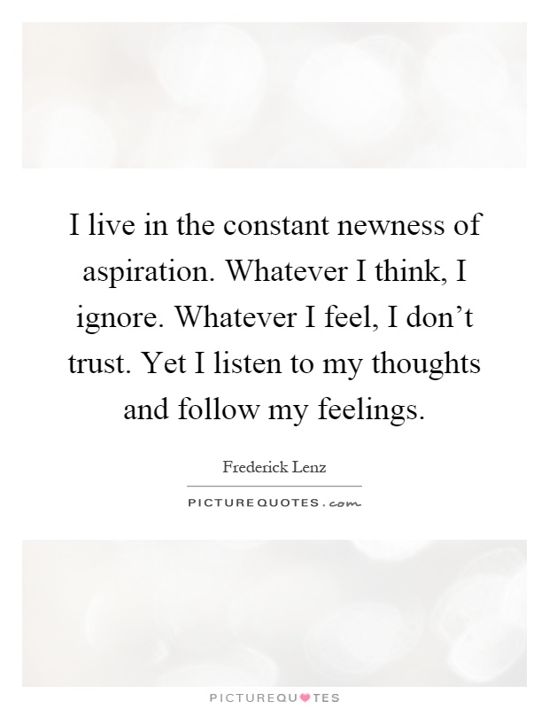 I live in the constant newness of aspiration. Whatever I think, I ignore. Whatever I feel, I don't trust. Yet I listen to my thoughts and follow my feelings Picture Quote #1