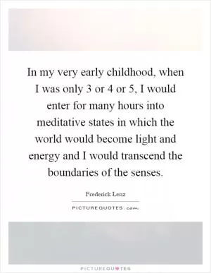 In my very early childhood, when I was only 3 or 4 or 5, I would enter for many hours into meditative states in which the world would become light and energy and I would transcend the boundaries of the senses Picture Quote #1