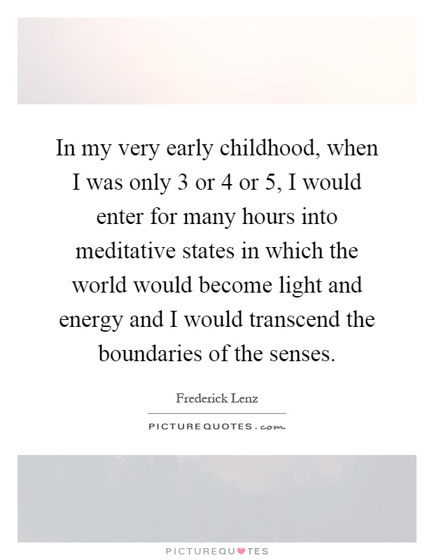 In my very early childhood, when I was only 3 or 4 or 5, I would enter for many hours into meditative states in which the world would become light and energy and I would transcend the boundaries of the senses Picture Quote #1