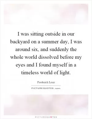 I was sitting outside in our backyard on a summer day, I was around six, and suddenly the whole world dissolved before my eyes and I found myself in a timeless world of light Picture Quote #1