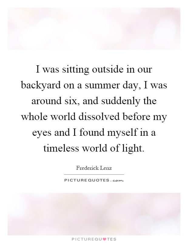 I was sitting outside in our backyard on a summer day, I was around six, and suddenly the whole world dissolved before my eyes and I found myself in a timeless world of light Picture Quote #1