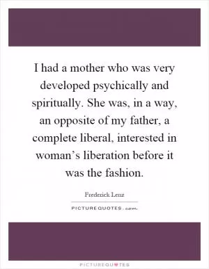 I had a mother who was very developed psychically and spiritually. She was, in a way, an opposite of my father, a complete liberal, interested in woman’s liberation before it was the fashion Picture Quote #1