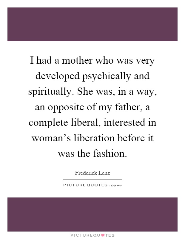 I had a mother who was very developed psychically and spiritually. She was, in a way, an opposite of my father, a complete liberal, interested in woman's liberation before it was the fashion Picture Quote #1