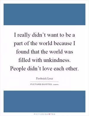 I really didn’t want to be a part of the world because I found that the world was filled with unkindness. People didn’t love each other Picture Quote #1