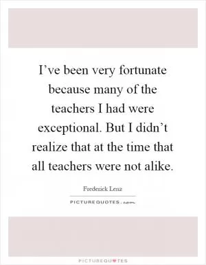 I’ve been very fortunate because many of the teachers I had were exceptional. But I didn’t realize that at the time that all teachers were not alike Picture Quote #1